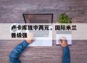 爱游戏官网app-卢卡库独中两元，国际米兰晋级强的简单介绍