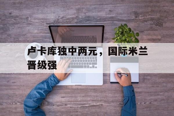 卢卡库独中两元，国际米兰晋级强的简单介绍